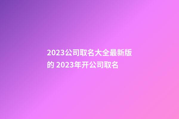 2023公司取名大全最新版的 2023年开公司取名